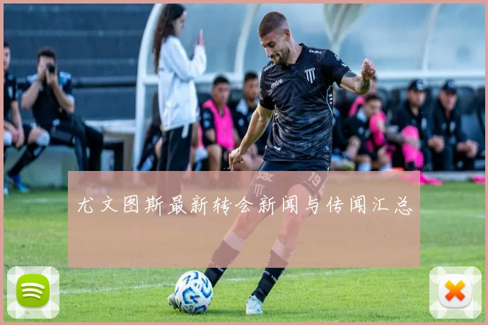 尤文图斯最新转会新闻与传闻汇总